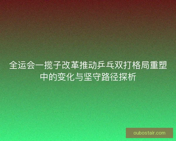 全运会一揽子改革推动乒乓双打格局重塑中的变化与坚守路径探析