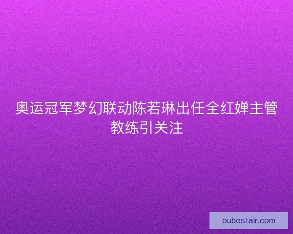 奥运冠军梦幻联动陈若琳出任全红婵主管教练引关注