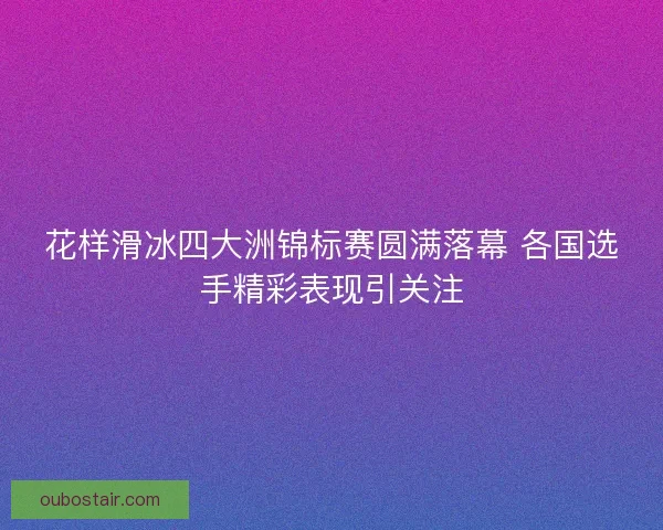 花样滑冰四大洲锦标赛圆满落幕 各国选手精彩表现引关注 花样滑冰四大洲锦标赛圆满落幕 各国选手精彩表现引关注