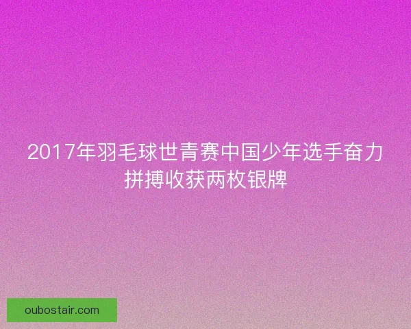 2017年羽毛球世青赛中国少年选手奋力拼搏收获两枚银牌