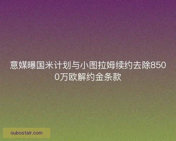 意媒曝国米计划与小图拉姆续约去除8500万欧解约金条款