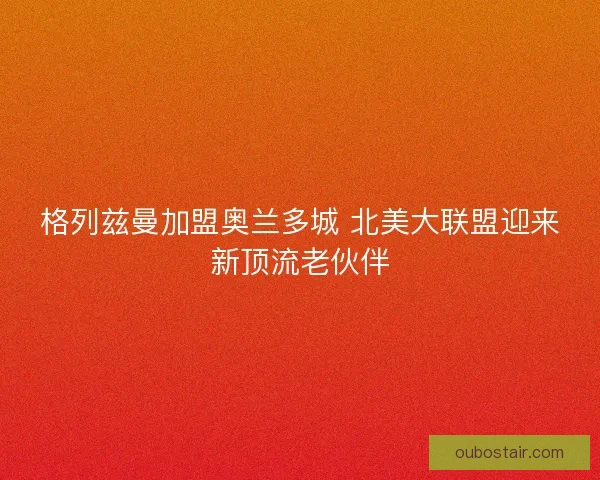 格列兹曼加盟奥兰多城 北美大联盟迎来新顶流老伙伴
