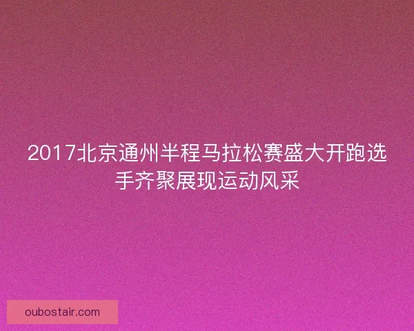 2017北京通州半程马拉松赛盛大开跑选手齐聚展现运动风采 2017北京通州半程马拉松赛盛大开跑选手齐聚展现运动风采