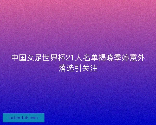 中国女足世界杯21人名单揭晓季婷意外落选引关注