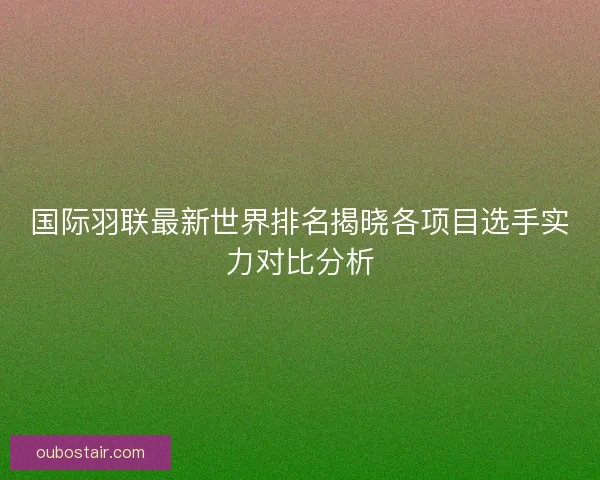 国际羽联最新世界排名揭晓各项目选手实力对比分析 国际羽联最新世界排名揭晓各项目选手实力对比分析