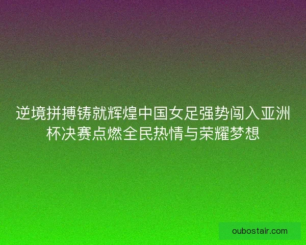 逆境拼搏铸就辉煌中国女足强势闯入亚洲杯决赛点燃全民热情与荣耀梦想 逆境拼搏铸就辉煌中国女足强势闯入亚洲杯决赛点燃全民热情与荣耀梦想