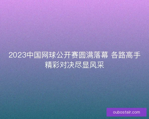 2023中国网球公开赛圆满落幕 各路高手精彩对决尽显风采