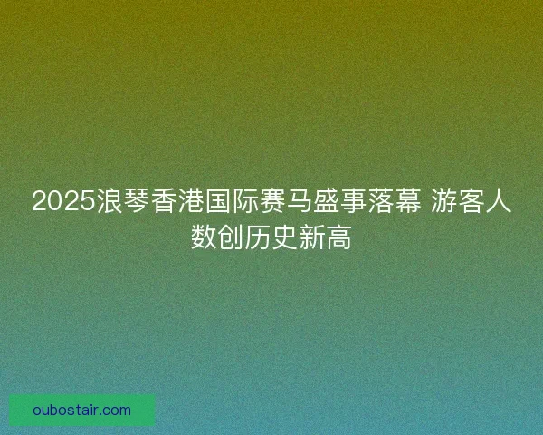 2025浪琴香港国际赛马盛事落幕 游客人数创历史新高 2025浪琴香港国际赛马盛事落幕 游客人数创历史新高