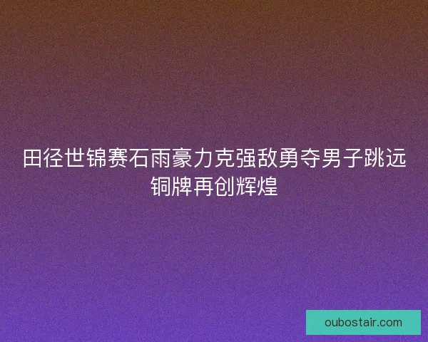 田径世锦赛石雨豪力克强敌勇夺男子跳远铜牌再创辉煌