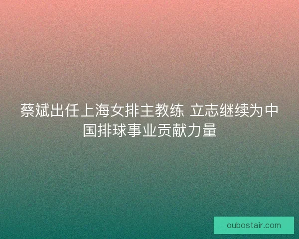 蔡斌出任上海女排主教练 立志继续为中国排球事业贡献力量 蔡斌出任上海女排主教练 立志继续为中国排球事业贡献力量