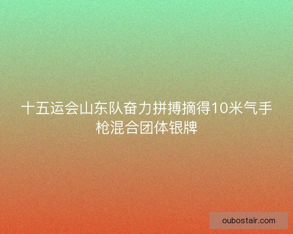 十五运会山东队奋力拼搏摘得10米气手枪混合团体银牌 十五运会山东队奋力拼搏摘得10米气手枪混合团体银牌