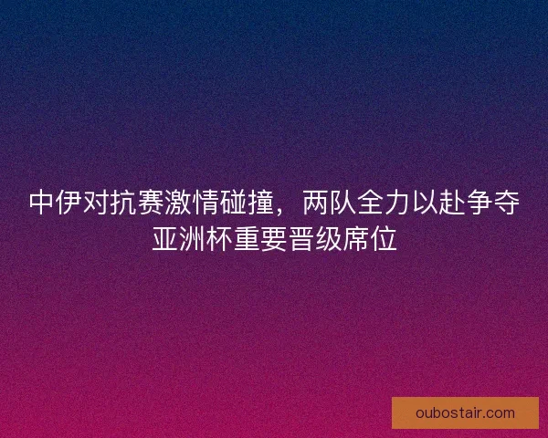 中伊对抗赛激情碰撞，两队全力以赴争夺亚洲杯重要晋级席位
