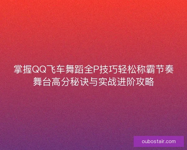 掌握QQ飞车舞蹈全P技巧轻松称霸节奏舞台高分秘诀与实战进阶攻略