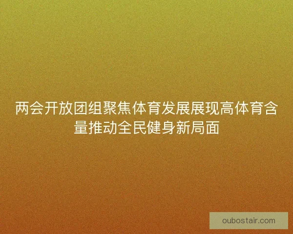 两会开放团组聚焦体育发展展现高体育含量推动全民健身新局面