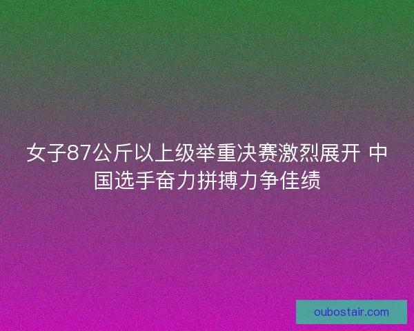 女子87公斤以上级举重决赛激烈展开 中国选手奋力拼搏力争佳绩