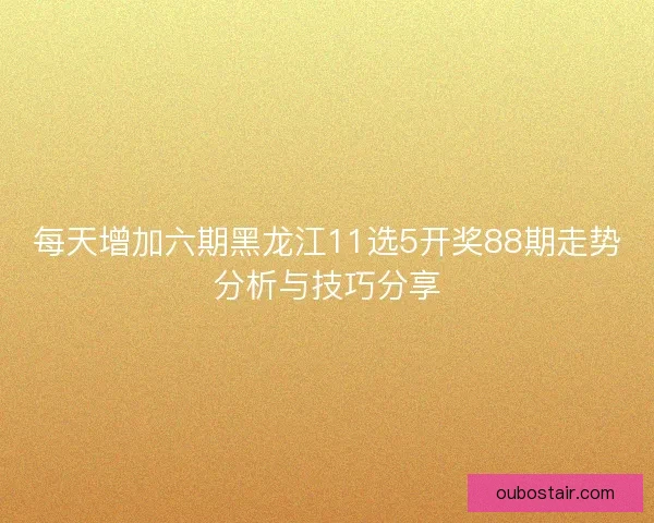 每天增加六期黑龙江11选5开奖88期走势分析与技巧分享