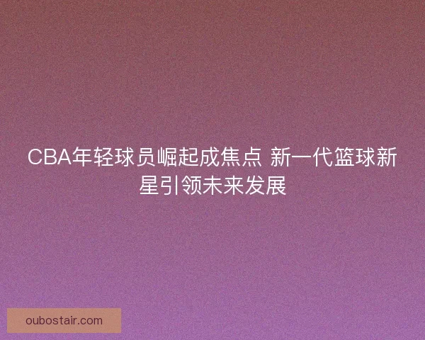 CBA年轻球员崛起成焦点 新一代篮球新星引领未来发展