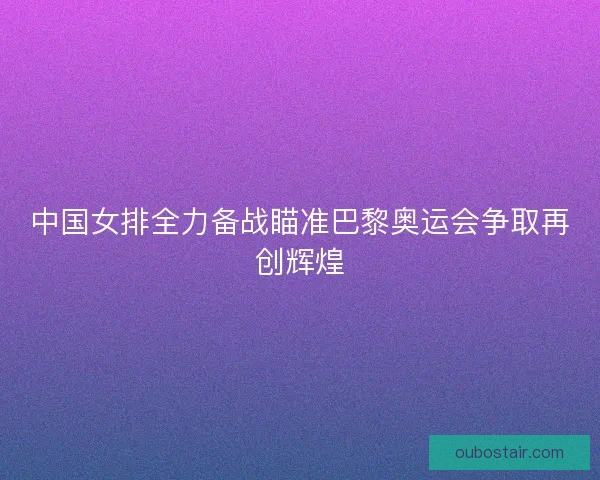 中国女排全力备战瞄准巴黎奥运会争取再创辉煌 中国女排全力备战瞄准巴黎奥运会争取再创辉煌