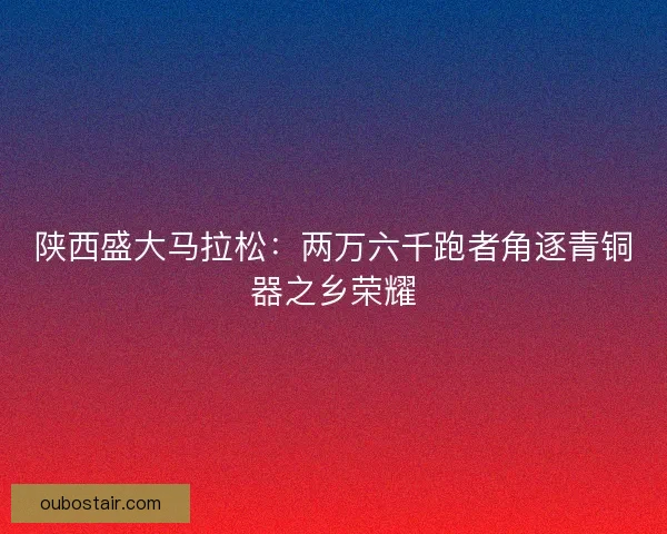 陕西盛大马拉松:两万六千跑者角逐青铜器之乡荣耀 陕西盛大马拉松:两万六千跑者角逐青铜器之乡荣耀