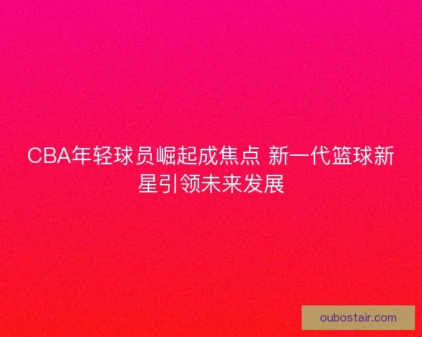 CBA年轻球员崛起成焦点 新一代篮球新星引领未来发展 CBA年轻球员崛起成焦点 新一代篮球新星引领未来发展